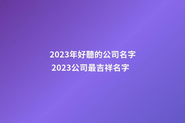 2023年好聽的公司名字 2023公司最吉祥名字